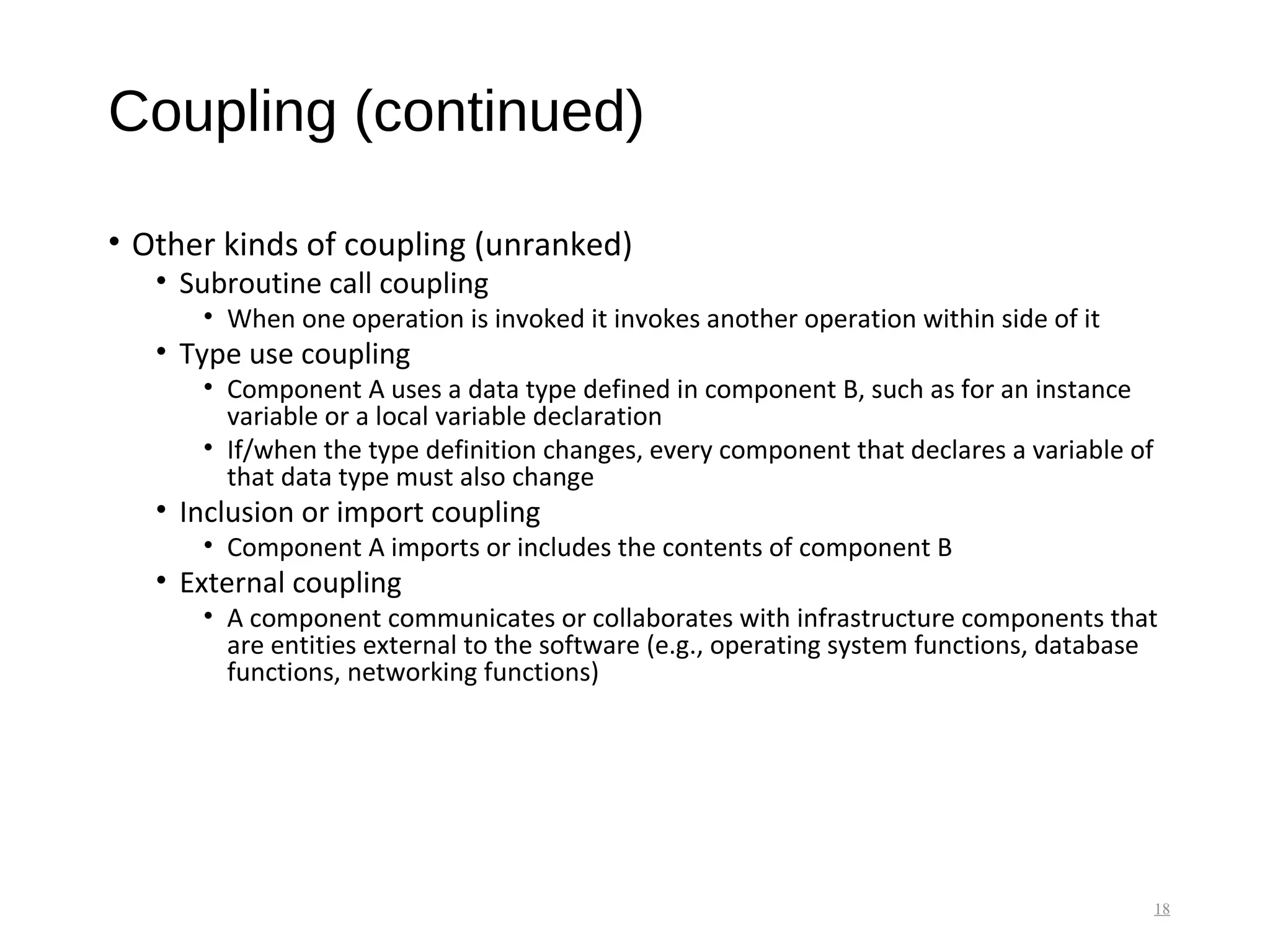 Coupling (continued)
• Other kinds of coupling (unranked)
• Subroutine call coupling
• When one operation is invoked it invokes another operation within side of it
• Type use coupling
• Component A uses a data type defined in component B, such as for an instance
variable or a local variable declaration
• If/when the type definition changes, every component that declares a variable of
that data type must also change
• Inclusion or import coupling
• Component A imports or includes the contents of component B
• External coupling
• A component communicates or collaborates with infrastructure components that
are entities external to the software (e.g., operating system functions, database
functions, networking functions)
18
 