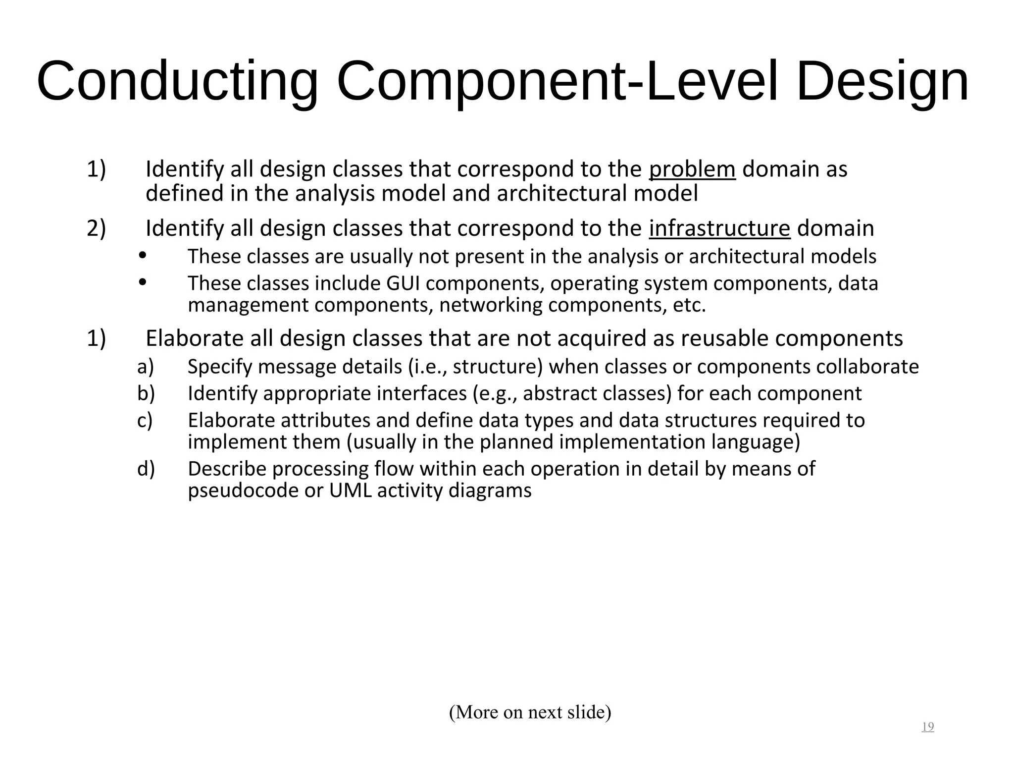 Conducting Component-Level Design
1) Identify all design classes that correspond to the problem domain as
defined in the analysis model and architectural model
2) Identify all design classes that correspond to the infrastructure domain
• These classes are usually not present in the analysis or architectural models
• These classes include GUI components, operating system components, data
management components, networking components, etc.
1) Elaborate all design classes that are not acquired as reusable components
a) Specify message details (i.e., structure) when classes or components collaborate
b) Identify appropriate interfaces (e.g., abstract classes) for each component
c) Elaborate attributes and define data types and data structures required to
implement them (usually in the planned implementation language)
d) Describe processing flow within each operation in detail by means of
pseudocode or UML activity diagrams
19
(More on next slide)
 
