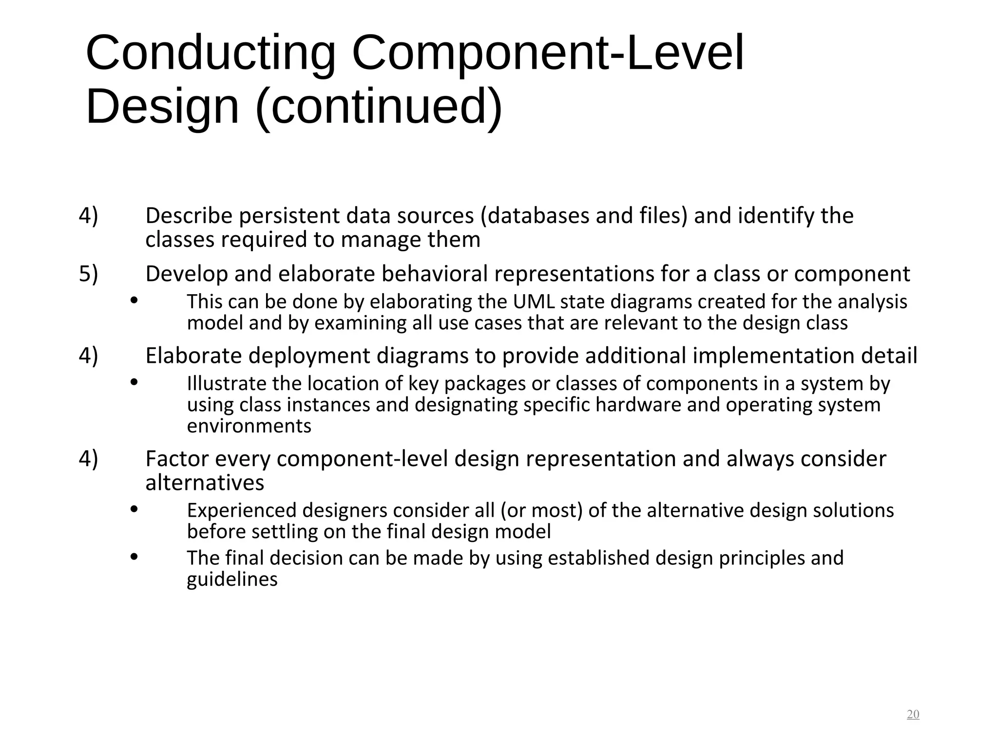 Conducting Component-Level
Design (continued)
4) Describe persistent data sources (databases and files) and identify the
classes required to manage them
5) Develop and elaborate behavioral representations for a class or component
• This can be done by elaborating the UML state diagrams created for the analysis
model and by examining all use cases that are relevant to the design class
4) Elaborate deployment diagrams to provide additional implementation detail
• Illustrate the location of key packages or classes of components in a system by
using class instances and designating specific hardware and operating system
environments
4) Factor every component-level design representation and always consider
alternatives
• Experienced designers consider all (or most) of the alternative design solutions
before settling on the final design model
• The final decision can be made by using established design principles and
guidelines
20
 