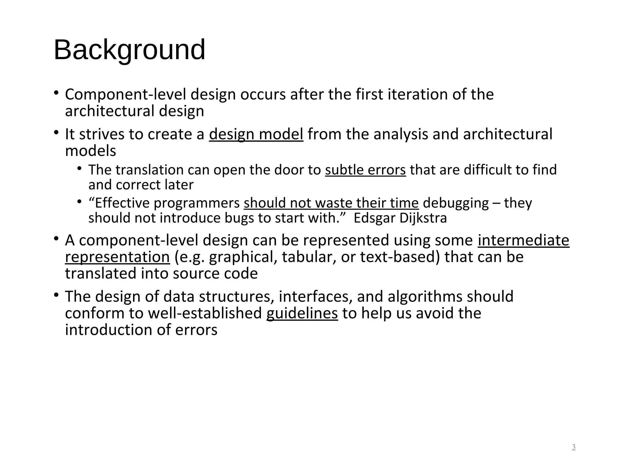 Background
• Component-level design occurs after the first iteration of the
architectural design
• It strives to create a design model from the analysis and architectural
models
• The translation can open the door to subtle errors that are difficult to find
and correct later
• “Effective programmers should not waste their time debugging – they
should not introduce bugs to start with.” Edsgar Dijkstra
• A component-level design can be represented using some intermediate
representation (e.g. graphical, tabular, or text-based) that can be
translated into source code
• The design of data structures, interfaces, and algorithms should
conform to well-established guidelines to help us avoid the
introduction of errors
3
 