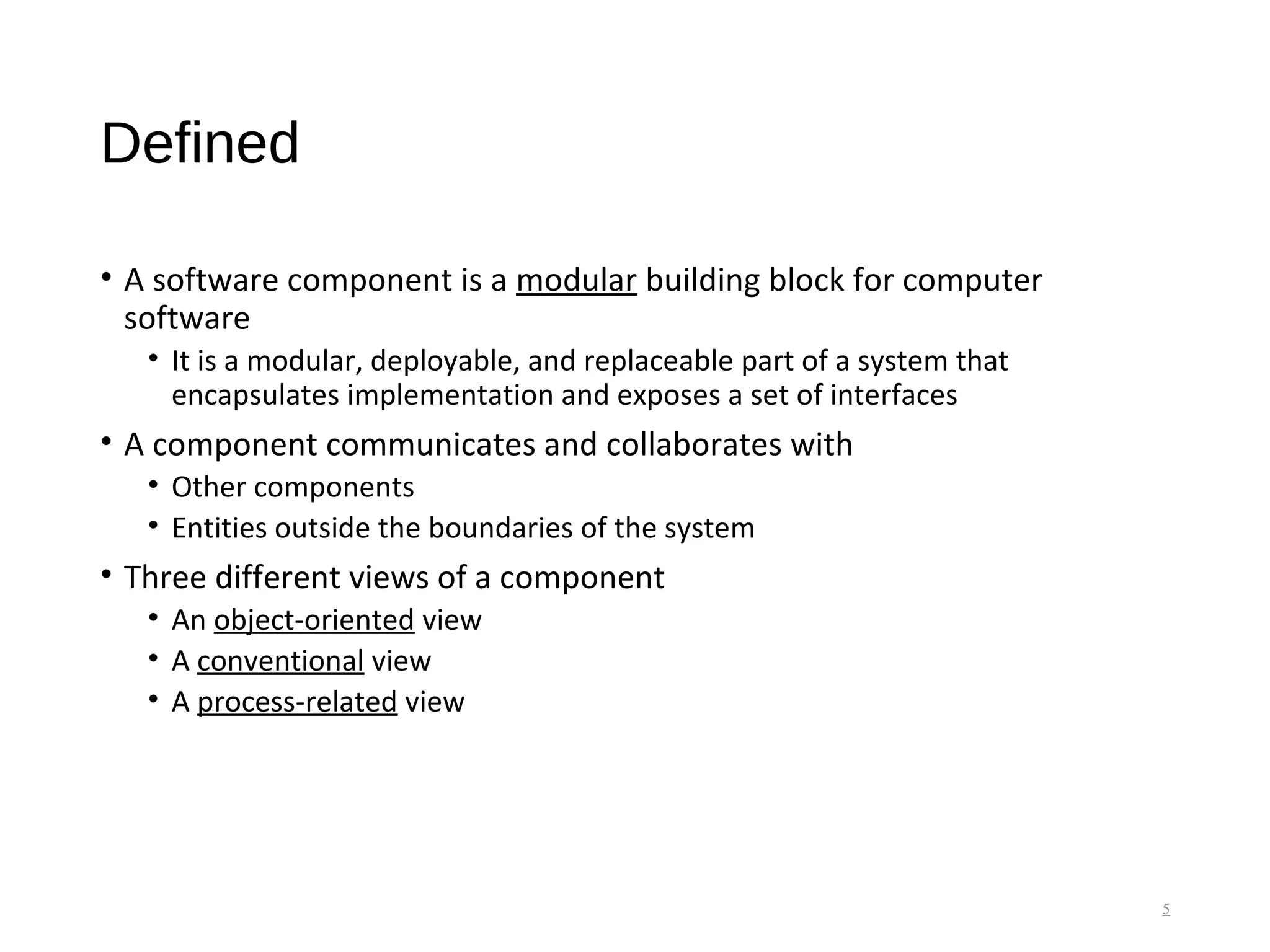 Defined
• A software component is a modular building block for computer
software
• It is a modular, deployable, and replaceable part of a system that
encapsulates implementation and exposes a set of interfaces
• A component communicates and collaborates with
• Other components
• Entities outside the boundaries of the system
• Three different views of a component
• An object-oriented view
• A conventional view
• A process-related view
5
 