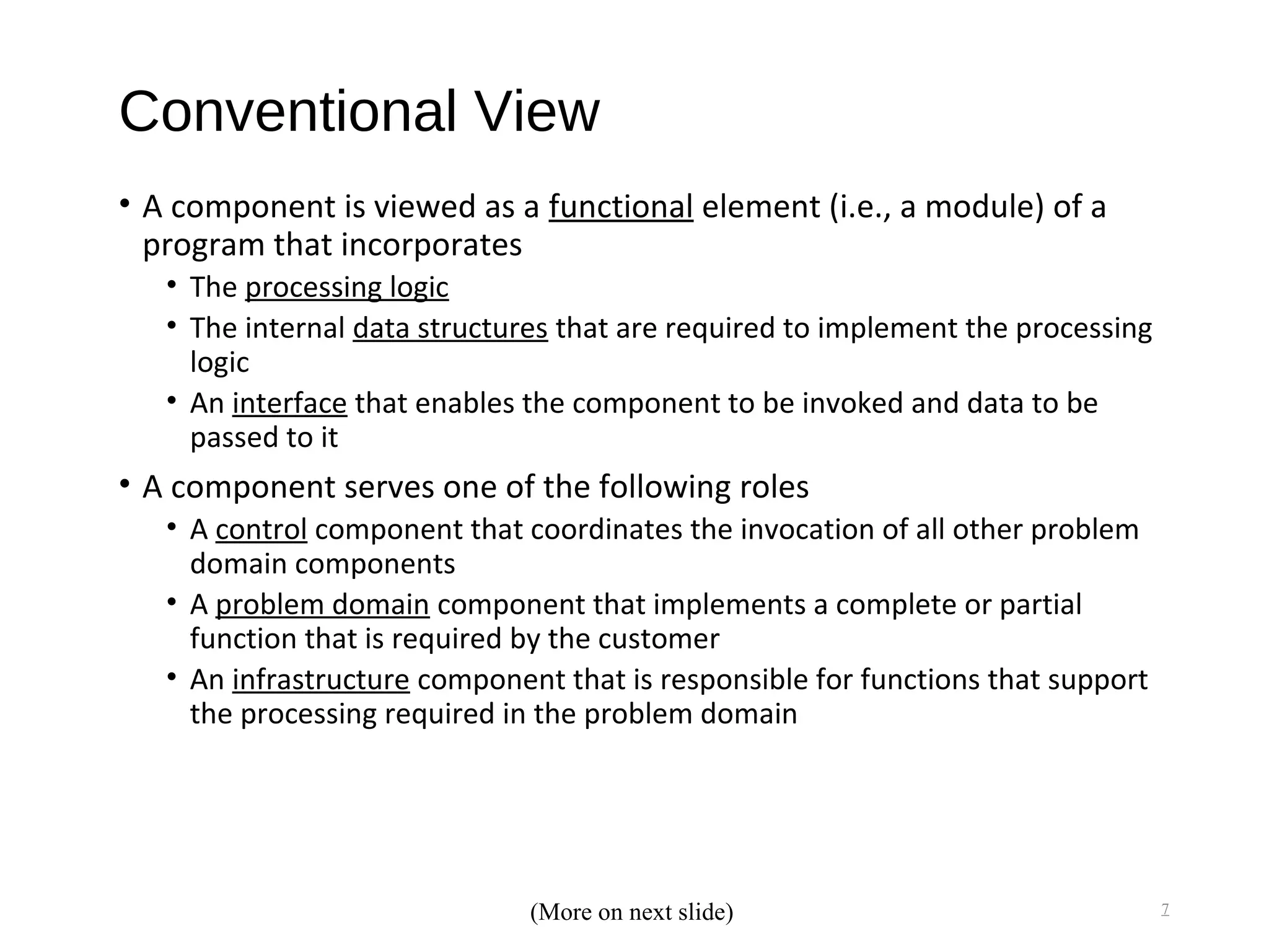 Conventional View
• A component is viewed as a functional element (i.e., a module) of a
program that incorporates
• The processing logic
• The internal data structures that are required to implement the processing
logic
• An interface that enables the component to be invoked and data to be
passed to it
• A component serves one of the following roles
• A control component that coordinates the invocation of all other problem
domain components
• A problem domain component that implements a complete or partial
function that is required by the customer
• An infrastructure component that is responsible for functions that support
the processing required in the problem domain
7(More on next slide)
 