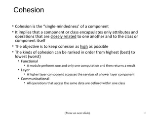 Cohesion
• Cohesion is the “single-mindedness’ of a component
• It implies that a component or class encapsulates only attributes and
operations that are closely related to one another and to the class or
component itself
• The objective is to keep cohesion as high as possible
• The kinds of cohesion can be ranked in order from highest (best) to
lowest (worst)
• Functional
• A module performs one and only one computation and then returns a result
• Layer
• A higher layer component accesses the services of a lower layer component
• Communicational
• All operations that access the same data are defined within one class
14(More on next slide)
 