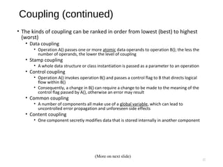 Coupling (continued)
• The kinds of coupling can be ranked in order from lowest (best) to highest
(worst)
• Data coupling
• Operation A() passes one or more atomic data operands to operation B(); the less the
number of operands, the lower the level of coupling
• Stamp coupling
• A whole data structure or class instantiation is passed as a parameter to an operation
• Control coupling
• Operation A() invokes operation B() and passes a control flag to B that directs logical
flow within B()
• Consequently, a change in B() can require a change to be made to the meaning of the
control flag passed by A(), otherwise an error may result
• Common coupling
• A number of components all make use of a global variable, which can lead to
uncontrolled error propagation and unforeseen side effects
• Content coupling
• One component secretly modifies data that is stored internally in another component
17
(More on next slide)
 