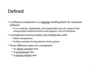 Defined
• A software component is a modular building block for computer
software
• It is a modular, deployable, and replaceable part of a system that
encapsulates implementation and exposes a set of interfaces
• A component communicates and collaborates with
• Other components
• Entities outside the boundaries of the system
• Three different views of a component
• An object-oriented view
• A conventional view
• A process-related view
5
 