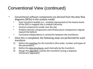 Conventional View (continued)
• Conventional software components are derived from the data flow
diagrams (DFDs) in the analysis model
• Each transform bubble (i.e., module) represented at the lowest levels
of the DFD is mapped into a module hierarchy
• Control components reside near the top
• Problem domain components and infrastructure components migrate
toward the bottom
• Functional independence is strived for between the transforms
• Once this is completed, the following steps are performed for each
transform
1) Define the interface for the transform (the order, number and types of
the parameters)
2) Define the data structures used internally by the transform
3) Design the algorithm used by the transform (using a stepwise
refinement approach)
8
 