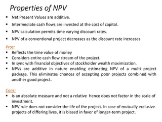 Properties of NPV
 Net Present Values are additive.
 Intermediate cash flows are invested at the cost of capital.
 NPV calculation permits time varying discount rates.
 NPV of a conventional project decreases as the discount rate increases.
Pros:
 Reflects the time value of money
 Considers entire cash flow stream of the project.
 In sync with financial objectives of stockholder wealth maximization.
 NPVs are additive in nature enabling estimating NPV of a multi project
package. This eliminates chances of accepting poor projects combined with
another good project.
Cons:
 Is an absolute measure and not a relative hence does not factor in the scale of
investment.
 NPV rule does not consider the life of the project. In case of mutually exclusive
projects of differing lives, it is biased in favor of longer-term project.
 