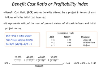 Benefit Cost Ratio or Profitability Index
 Benefit Cost Ratio (BCR) relates benefits offered by a project in terms of cash
inflows with the initial cost incurred.
 It represents ratio of the sum of present values of all cash inflows and initial
project outlay.
BCR = PVB ÷ Initial Outlay
PVB: Present Value of Benefits
Net BCR (NBCR) = BCR – 1
 