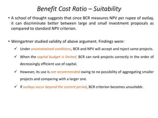 Benefit Cost Ratio – Suitability
• A school of thought suggests that since BCR measures NPV per rupee of outlay,
it can discriminate better between large and small investment proposals as
compared to standard NPV criterion.
• Weingartner studied validity of above argument. Findings were:
 Under unconstrained conditions, BCR and NPV will accept and reject same projects.
 When the capital budget is limited, BCR can rank projects correctly in the order of
decreasingly efficient use of capital.
 However, its use is not recommended owing to no possibility of aggregating smaller
projects and comparing with a larger one.
 If outlays occur beyond the current period, BCR criterion becomes unsuitable.
 