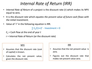 Internal Rate of Return (IRR)
• Internal Rate of Return of a project is the discount rate (r) which makes its NPV
equal to zero.
• It is the discount rate which equates the present value of future cash flows with
the initial investment.
• Value of ‘r’ in the following equation is IRR.
∑ Ct/(1+r)t - Investment = 0
Ct = Cash flow at the end of year t
r = Internal Rate of Return (or the discount rate)
NPV
• Assumes that the discount rate (cost
of capital) is known.
• Calculates the net present value,
given the discount rate.
IRR
• Assumes that the net present value is
zero.
• Figures out the discount rate that
makes net present value zero.
 