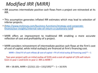 Modified IRR (MIRR)
• IRR assumes intermediate positive cash flows from a project are reinvested at its
IRR.
• This assumption generates inflated IRR estimates which may lead to selection of
inferior projects.
• (http://www.mckinsey.com/business-functions/strategy-and-corporate-
finance/our-insights/internal-rate-of-return-a-cautionary-tale)
• MIRR offers an improvement to traditional IRR enabling a more accurate
reflection of cost and profitability of a project.
• MIRR considers reinvestment of intermediate positive cash flows at the firm’s cost
of cost of capital, while initial outlay(s) are financed at firm’s financing cost.
MIRR = (Total FV of cash inflows @ cost of capital ÷ PV of initial outlay @ financing cost)1/n – 1
Two year project with an initial outlay of $195 and a cost of capital of 12% will return
$121 in year 1 and $131 in year 2. IRR vs MIRR ?
IRR = 18.66%, MIRR = [{121(1.12) + 131}/195]1/2 – 1 = 16.91%
 