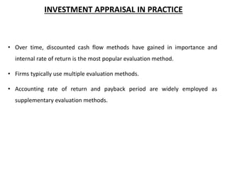 INVESTMENT APPRAISAL IN PRACTICE
• Over time, discounted cash flow methods have gained in importance and
internal rate of return is the most popular evaluation method.
• Firms typically use multiple evaluation methods.
• Accounting rate of return and payback period are widely employed as
supplementary evaluation methods.
 