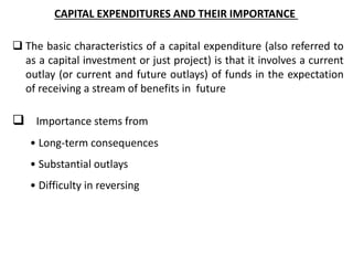 CAPITAL EXPENDITURES AND THEIR IMPORTANCE
 The basic characteristics of a capital expenditure (also referred to
as a capital investment or just project) is that it involves a current
outlay (or current and future outlays) of funds in the expectation
of receiving a stream of benefits in future
 Importance stems from
• Long-term consequences
• Substantial outlays
• Difficulty in reversing
 