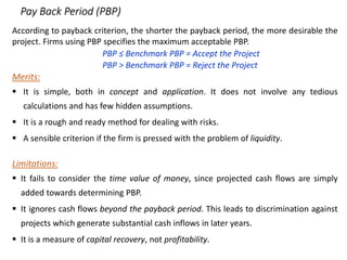 Pay Back Period (PBP)
According to payback criterion, the shorter the payback period, the more desirable the
project. Firms using PBP specifies the maximum acceptable PBP.
PBP ≤ Benchmark PBP = Accept the Project
PBP > Benchmark PBP = Reject the Project
Merits:
 It is simple, both in concept and application. It does not involve any tedious
calculations and has few hidden assumptions.
 It is a rough and ready method for dealing with risks.
 A sensible criterion if the firm is pressed with the problem of liquidity.
Limitations:
 It fails to consider the time value of money, since projected cash flows are simply
added towards determining PBP.
 It ignores cash flows beyond the payback period. This leads to discrimination against
projects which generate substantial cash inflows in later years.
 It is a measure of capital recovery, not profitability.
 