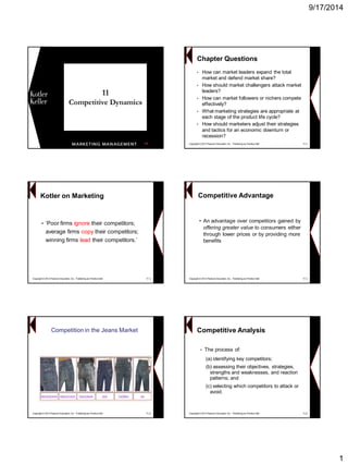 9/17/2014 
1 
11Competitive Dynamics 
1Copyright © 2013 Pearson Education, Inc. Publishing as Prentice Hall 11-2Chapter Questions 
•How can market leaders expand the total market and defend market share? 
•How should market challengers attack market leaders? 
•How can market followers or nichers compete effectively? 
•What marketing strategies are appropriate at each stage of the product life cycle? 
•How should marketers adjust their strategies and tactics for an economic downturn or recession? Kotler on Marketing 
•‘Poor firms ignoretheir competitors; average firms copytheir competitors; winning firms leadtheir competitors.’ 
Copyright © 2013 Pearson Education, Inc. Publishing as Prentice Hall 11-3 
Competitive Advantage 
•An advantage over competitors gained by offering greater valueto consumers either through lower prices or by providing more benefits 
Copyright © 2013 Pearson Education, Inc. Publishing as Prentice Hall 11-4 
Competition in the Jeans Market 
Copyright © 2013 Pearson Education, Inc. Publishing as Prentice Hall 11-5 
Competitive Analysis 
•The process of: 
(a) identifying key competitors; 
(b) assessing their objectives, strategies, strengths and weaknesses, and reaction patterns; and 
(c) selecting which competitors to attack or avoid. 
Copyright © 2013 Pearson Education, Inc. Publishing as Prentice Hall 11-6  