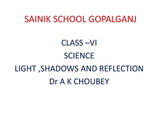 SAINIK SCHOOL GOPALGANJ
CLASS –VI
SCIENCE
LIGHT ,SHADOWS AND REFLECTION
Dr A K CHOUBEY
 
