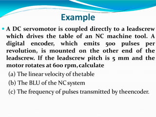 Example
 A DC servomotor is coupled directly to a leadscrew
which drives the table of an NC machine tool. A
digital encoder, which emits 500 pulses per
revolution, is mounted on the other end of the
leadscrew. If the leadscrew pitch is 5 mm and the
motor rotates at 600 rpm,calculate
(a) The linear velocity of thetable
(b) The BLU of the NCsystem
(c) The frequency of pulses transmitted by theencoder.
 