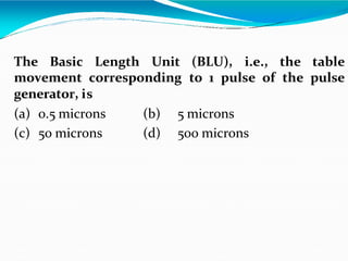The Basic Length Unit (BLU), i.e., the table
movement corresponding to 1 pulse of the pulse
generator, is
(a) 0.5 microns (b) 5 microns
(c) 50 microns (d) 500 microns
 