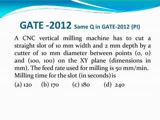 GATE -2012 Same Q in GATE-2012 (PI)
A CNC vertical milling machine has to cut a
straight slot of 10 mm width and 2 mm depth by a
cutter of 10 mm diameter between points (0, 0)
and (100, 100) on the XY plane (dimensions in
mm). The feed rate used for milling is 50 mm/min.
Milling time for the slot (in seconds)is
(a) 120 (b) 170 (c) 180 (d) 240
 