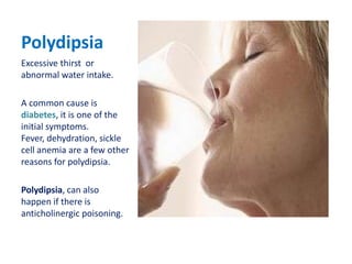 Polydipsia Excessive thirst  or abnormal water intake. A common cause is diabetes, it is one of the initial symptoms.  Fever, dehydration, sickle cell anemia are a few other reasons for polydipsia.  Polydipsia, can also happen if there is anticholinergic poisoning.  