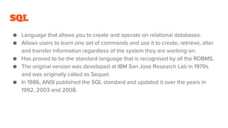 SQL
● Language that allows you to create and operate on relational databases.
● Allows users to learn one set of commands ...