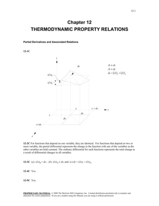 12-1



                   Chapter 12
        THERMODYNAMIC PROPERTY RELATIONS

Partial Derivatives and Associated Relations


12-1C

                                  z


                                                          dz                            ∂x ≡ dx
                                                                                        ∂y ≡ dy
                                                                                        dz = (∂z ) x + (∂z ) y
                         (∂z)y


                         (∂z)x




                                                      y                y + dy          y
                                                               dy
                          x
                                         dx

             x+dx



        x

12-2C For functions that depend on one variable, they are identical. For functions that depend on two or
more variable, the partial differential represents the change in the function with one of the variables as the
other variables are held constant. The ordinary differential for such functions represents the total change as
a result of differential changes in all variables.


12-3C (a) (∂x)y = dx ; (b) (∂z) y ≤ dz; and (c) dz = (∂z)x + (∂z) y


12-4C Yes.


12-5C Yes.



PROPRIETARY MATERIAL. © 2008 The McGraw-Hill Companies, Inc. Limited distribution permitted only to teachers and
educators for course preparation. If you are a student using this Manual, you are using it without permission.
 