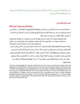 ِ
‫ض‬ ْ‫ر‬َ ْ
‫األ‬ ‫ي‬ِ‫ف‬ ٍ‫اد‬َ‫س‬َ‫ف‬ ْ‫و‬َ‫أ‬ ٍ
‫س‬ْ‫ف‬َ‫ن‬ ِ
‫ر‬ْ‫ي‬َ‫غ‬ِ‫ب‬ ‫ا‬ً‫س‬ْ‫ف‬َ‫ن‬ َ‫ل‬َ‫ت‬َ‫ق‬ ‫ن‬َ‫م‬ُ‫ه‬َّ‫ن‬َ‫أ‬ َ‫يل‬ِ‫ئ‬‫ا‬ َ‫ر‬ْ‫س‬ِ‫إ‬ ‫ي‬ِ‫ن‬َ‫ب‬ َٰ
‫ى‬َ‫ل‬َ‫ع‬ ‫َا‬‫ن‬ْ‫ب‬َ‫ت‬َ‫ك‬ َ‫ك‬ِ‫ل‬ََٰ‫ذ‬ ِ‫ل‬ْ‫ج‬َ‫أ‬ ْ‫ن‬ِ‫(م‬
‫ا‬َ‫م‬َّ‫ن‬َ‫أ‬َ‫ك‬َ‫ف‬
‫ا‬ً‫ع‬‫ي‬ِ‫م‬َ‫ج‬ َ
‫اس‬َّ‫ن‬‫ال‬ َ‫ل‬َ‫ت‬َ‫ق‬
ْ‫ن‬َ‫م‬َ‫و‬
)ۚ ‫ا‬ً‫ع‬‫ي‬ِ‫م‬َ‫ج‬ َ
‫اس‬َّ‫ن‬‫ال‬ ‫ا‬َ‫ي‬ْ‫ح‬َ‫أ‬ ‫ا‬َ‫م‬َّ‫ن‬َ‫أ‬َ‫ك‬َ‫ف‬ ‫َا‬‫ه‬‫ا‬َ‫ي‬ْ‫ح‬َ‫أ‬
:‫اإلفتراضي‬ ‫والواقع‬ ‫البيم‬
BIM and Augmented Reality:
‫اإلفتراضي‬ ‫أو‬ ‫عزز‬ُ‫م‬‫ال‬ ‫الواقع‬Augmented Reality ‫ا‬ ‫رؤية‬ ‫في‬ ‫استخدامها‬ ‫يتم‬ ‫نسبيا‬ ‫حديثة‬ ‫تقنية‬ ‫هو‬
‫لنموذج‬
‫الح‬ ‫على‬ ‫المسجلة‬ ‫الصورة‬ ‫أو‬ ‫الخيال‬ ‫مع‬ ‫الواقع‬ ‫تدمج‬ ‫معلوماتية‬‫تقنية‬ ‫عن‬ ‫عبارة‬ ‫وهو‬ ،‫الواقع‬ ‫مع‬ ‫دمج‬ُ‫م‬
‫اسبات‬
.‫بذلك‬ ‫خاصة‬ ‫نظارات‬ ‫حتى‬ ‫أو‬ ‫الذكية‬ ‫الة‬ّ‫ق‬‫الن‬ ‫الهواتف‬ ‫أو‬
Augmented Reality is a relatively new technology used to watch the model integrated with
reality. It is a technology that integrates reality with the imagination or image recorded on
computers, smart phones or even special glasses.
‫ف‬ ‫السبعينات‬ ‫لبداية‬ ‫أساسا‬ ‫تعود‬ ‫اإلفتراضية‬ ‫بالبيئة‬ ‫الطبيعية‬ ‫البيئة‬ ‫دمج‬ ‫فكرة‬ ‫إن‬
‫القر‬ ‫ي‬
‫مستوى‬ ‫ولكن‬ ‫الماضي‬ ‫ن‬
‫تخر‬ ‫لم‬ ‫لكن‬ ‫لها‬ ‫أمثلة‬ ‫إنتاج‬ ‫تم‬ ‫حيث‬ ،‫اآلن‬ ‫هو‬ ‫كما‬ ‫وتطورها‬ ‫بظهورها‬ ‫يسمح‬ ‫لم‬ ‫ذاك‬ ‫حين‬ ‫العلمي‬ ‫التقدم‬
‫من‬ ‫ج‬
‫قديم‬ ‫فيلم‬ ‫في‬ ‫شاهدتها‬ ‫الحديثة‬ ‫التكنولوجيا‬ ‫هذه‬ .‫وثقيلة‬ ‫كبيرة‬ ‫كانت‬ ‫ألنها‬ ‫ختبر‬ُ‫م‬‫ال‬Back to Future ‫تم‬ ‫والذي‬
‫و‬.‫الثمانينات‬ ‫منتصف‬ ‫في‬ ‫إنتاجه‬
‫وه‬.‫التكنولوجيا‬ ‫هذه‬ ‫انتشار‬ ‫من‬ ‫لت‬ّ‫ه‬‫س‬ ‫الحديثة‬ ‫الذكية‬ ‫الهواتف‬
‫مصطلح‬ ‫ناك‬
‫وهو‬ ‫مختلف‬ ‫آخر‬Virtual Reality ‫ال‬ ‫وبهذا‬‫تخيلية‬ ‫بأخرى‬ ‫الحقيقية‬ ‫البيئة‬ ‫استبدال‬ ‫على‬ ‫ويعتمد‬
‫إال‬ ‫نرى‬
.‫التخيلية‬ ‫البيئة‬
The idea of integrating the natural environment into the virtual environment existed from the
beginning of the seventies in the last century, but the level of scientific progress at this time did
not allow its emergence and development as it is now, when examples were produced but did
not come out of the laboratory because it was large and heavy. This new technology was in an
old film Back to Future, which was produced in the mid-eighties and I saw it. Modern Mobiles
facilitated spread of this technology. There is another different expression; it is a virtual reality
which is based on replacing the real environment with the virtual environment so that you see
the virtual environment only.
 