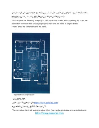 ‫على‬ ‫التطبيق‬ ‫افتح‬ ،)‫طباعتها‬ ‫دون‬ ‫الشاشة‬ ‫على‬ ‫التجربة‬ ‫(ويمكن‬ ‫التالية‬ ‫الصورة‬ ‫طباعة‬ ‫يمكنك‬
‫اختر‬ ‫ثم‬ ‫الهاتف‬
project ‫المشروع‬ ‫اسم‬ ‫واكتب‬ BUD‫الورقة‬ ‫إلى‬ ‫الهاتف‬ ‫كاميرا‬ ‫توجيه‬ ‫وأعد‬
You can print the following image (you can try on the screen without printing it), open the
application on mobile then chose (project) and then write the name of project (BUD).
Finally, direct the camera towards the paper.
2
- AURASMA
‫بفيديو‬ ‫صورة‬ ‫وربط‬‫تثبيته‬ ‫يمكن‬https://www.aurasma.com
:‫الصوره‬ ‫هذه‬ ‫الى‬ ‫وتوجيه‬‫التطبيق‬ ‫بتشغيل‬ ‫قم‬ ‫االن‬
You can set up it and link an image with a video. Now run the application and go to this image.
https://www.aurasma.com/
 
