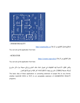 3
- SMARTREALITY
‫الرابط‬ ‫من‬‫التطبيق‬ ‫تحميل‬ ‫تستطيع‬
/
http://smartreality.co
You can set up the application from here
4
- CREATOR
‫الرابط‬ ‫من‬‫التطبيق‬ ‫ل‬ِّ‫حم‬
/
https://creator.zapcode.it
You can set up the application from here
‫مشروع‬ ‫كان‬ ‫سواء‬ ‫صيغة‬ ‫(بأي‬ ‫المشروع‬ ‫ملف‬ ‫امتداد‬ ‫تحويل‬ ‫في‬ ‫التطبيقات‬ ‫لهذه‬ ‫األساسية‬ ‫الفكرة‬ ‫وتكمن‬
‫بصي‬ ‫أوتوكاد‬
‫غة‬
DWG
‫ريفيت‬ ‫مشروع‬ ‫أو‬
RVT
.‫المعزز‬ ‫الواقع‬ ‫برامج‬ ‫تقبله‬ ‫آخر‬ ‫إلمتداد‬ )
The basic idea of these applications is converting extension of project file (in any format,
whether AutoCAD DWG or RVT) to an acceptable extension of AUGMENTED REALITY
programs.
 