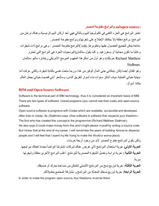 ‫والبرامج‬ ‫البيم‬
‫المصدر‬ ‫مفتوحة‬ open source:
‫الرئي‬ ‫البيم‬ ‫أركان‬ ‫أحد‬ ‫فهي‬ ‫وبالتالي‬ ‫البيم‬ ‫تكنولوجيا‬ ‫في‬ ‫التقني‬ ‫الجزء‬ ‫هي‬ ‫البرامج‬ ‫تعتبر‬
‫من‬ ‫نوعان‬ ‫وهناك‬،‫سية‬
‫الب‬
.‫المصدر‬ ‫مفتوحة‬ ‫وبرامج‬ )‫شفرتها‬ ‫على‬ ‫اإلطالع‬ ‫يمكنك‬ ‫(ال‬ ‫مغلقة‬ ‫برامج‬ :‫رامج‬
‫شيفرات‬ ‫ذات‬ ‫برامج‬ ‫وهي‬ : ‫المصدر‬ ‫مفتوحة‬ ‫البرامج‬Code,‫وتطويرها‬ ‫عليها‬ ‫الحصول‬ ‫للجميع‬ ‫يمكن‬ ‫متاحة‬
‫تح‬ ‫التي‬ ‫البرامج‬ ‫هي‬ ‫الحرة‬ ‫ستالمان(البرمجيات‬ ‫يقول‬ ‫كما‬ ‫و‬ .‫بسعرزهيد‬ ‫أو‬ ‫مجانية‬ ‫تكون‬ ‫ما‬ ً‫ا‬‫وغالب‬
‫ترم‬
،)‫حريتك‬
‫وهو‬
‫ستالمان‬ ‫ماثيو‬ ‫ريتشارد‬ ‫األمريكي‬ ‫المبرمج‬ ‫المفهوم‬ ‫ابتكرهذا‬ ‫من‬ ‫أول‬ Richard Matthew
Stallman.
‫(كان‬ ‫أيضا‬ ‫القائل‬ ‫وهو‬
‫ول‬ ،‫شيفرة‬ ‫بكتابة‬ ‫نفسي‬ ‫متعت‬ ‫وربما‬ ،‫هذا‬ ‫من‬ ‫الوفير‬ ‫المال‬ ‫جني‬ ‫بإمكاني‬
‫أنه‬ ‫عرفت‬ ‫كني‬
‫ح‬ ‫قضيت‬ ‫أنني‬ ‫وسأشعر‬ ،‫الناس‬ ‫لتفريق‬ ‫أسوار‬ ‫بناء‬ ‫سنوات‬ ‫أتذكر‬ ‫سوف‬ ‫العملية‬ ‫حياتي‬ ‫بنهاية‬
‫العالم‬ ‫بجعل‬ ‫ياتي‬
. )‫أسوأ‬ ‫مكانا‬
BIM and Open Source Software
Software is the technical part of BIM technology, thus it is considered an important basis of BIM.
There are two types of software: closed programs (you cannot see their code) and open source
software.
Open source software is programs with Codes which are available, accessible and developed,
often free or cheap. As (Stallman) says «free software is software that respects your freedom»
The first who has created this concept is the programmer (Richard Matthew Stallman),
He also says (I could make money from this and I might please myself by writing a source code.
But I knew that at the end of my career, I will remember the years of building fences to disperse
people and I will feel that I spent my life trying to make the World a worse place)
‫البرنامج‬ ‫يكون‬ ‫ولكن‬
:‫حريات‬ ‫أربعة‬ ‫وجود‬ ‫من‬ ‫البد‬ ‫المصدر‬ ‫مفتوح‬
‫األولى‬ ‫الحرية‬
:
‫ببر‬ ‫لعملك‬ ‫محددة‬ً‫ا‬‫أغراض‬ ‫تشترط‬ ‫شركات‬ ‫هناك‬ .‫غرض‬ ‫ألي‬ ‫البرنامج‬ ‫استعمال‬ ‫حرية‬
‫امجها‬
.
: ‫الثانية‬ ‫الحرية‬
‫مغلقة‬ ‫األخرى‬ ‫البرامج‬ ‫أغلب‬ .‫للبرنامج‬ ‫المصدرية‬ ‫الشيفرة‬ ‫وتعديل‬ ‫دراسة‬ ‫حرية‬
‫وشيفرتها‬
.‫سرية‬
‫الثالثة‬ ‫الحرية‬
:
.‫صديقك‬ ‫أو‬ ‫جارك‬ ‫مساعدة‬ ‫من‬ ‫لتتمكن‬ ‫األصلي‬ ‫البرنامج‬ ‫من‬ ‫نسخ‬ ‫توزيع‬ ‫حرية‬
‫الرابعة‬ ‫الحرية‬
:
.‫بتعديالتك‬ ‫المجتمع‬ ‫مشاركة‬ ‫و‬ ‫البرنامج‬ ‫من‬ ‫المعدلة‬ ‫نسخك‬ ‫توزيع‬ ‫حرية‬
In order to make the program open source, four freedoms must be there:
 