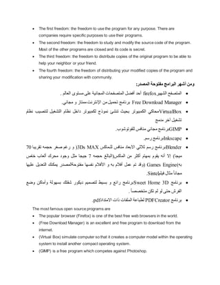  The first freedom: the freedom to use the program for any purpose. There are
companies require specific purposes to use their programs.
 The second freedom: the freedom to study and modify the source code of the program.
Most of the other programs are closed and its code is secret.
 The third freedom: the freedom to distribute copies of the original program to be able to
help your neighbor or your friend.
 The fourth freedom: the freedom of distributing your modified copies of the program and
sharing your modification with community.
‫ومن‬
‫أشهر‬
‫مفتوحة‬ ‫البرامج‬
:‫المصدر‬

‫الشهير‬ ‫المتصفح‬
firefox
. ‫العالم‬ ‫مستوى‬ ‫على‬ ‫المجانية‬ ‫المتصفحات‬ ‫أفضل‬ ‫أحد‬

Free Download Manager
.‫مجاني‬ ‫و‬ ‫ممتاز‬‫اإلنترنت‬ ‫من‬‫تحميل‬ ‫برنامج‬

VirtualBox
‫نظام‬ ‫لتنصيب‬ ‫التشغيل‬ ‫نظام‬ ‫داخل‬ ‫لكمبيوتر‬ ‫نموذج‬ ‫تنشئ‬ ‫بحيث‬ ‫الكمبيوتر‬ ‫محاكي‬
‫مدمج‬ ‫آخر‬ ‫تشغيل‬

GIMP
‫برن‬
‫للفوتوشوب‬ ‫منافس‬ ‫مجاني‬ ‫امج‬
.

Inkscape
.‫رسم‬ ‫برنامج‬

Blender
‫منافس‬ ‫االبعاد‬ ‫ثالثي‬ ‫رسم‬ ‫برنامج‬
‫للـماكس‬
3Ds MAX
‫حجمه‬ ‫صغر‬ ‫رغم‬ ‫و‬ (
‫تقريبا‬
70
‫ميجا‬
)
‫من‬ ‫أكثر‬ ‫بمهام‬ ‫يقوم‬ ‫أنه‬ ‫إال‬
‫ال‬
‫ماكس‬
(
‫البالغ‬
‫حجمه‬
7
‫خاص‬ ‫ألعاب‬ ‫محرك‬ ‫وجود‬ ‫مثل‬ ‫جيجا‬
‫به‬
)
Games Engine
‫(و‬
‫األف‬ ‫و‬ ‫به‬ ‫أفالم‬ ‫عمل‬ ‫تم‬ ‫قد‬
‫عليها‬ ‫التعديل‬ ‫يمكنك‬ ‫مفتوحةالمصدر‬ ‫نفسها‬ ‫الم‬
‫فيلم‬ ‫مثال‬ ً‫ا‬‫مجان‬
Sintel
.

‫برنامج‬
Sweet Home 3D
‫وضع‬ ‫وأماكن‬ ‫بسهولة‬ ‫شقتك‬ ‫ديكور‬ ‫لتصميم‬ ‫بسيط‬ ‫و‬ ‫رائع‬ ‫برنامج‬
. ً‫ا‬‫متخصص‬ ‫تكن‬ ‫لم‬ ‫لو‬ ‫حتى‬ ‫الفرش‬

‫برنامج‬
PDFCreator
‫لطباعة‬
‫ال‬
‫ملفات‬
‫ذات‬
‫اال‬
‫متداد‬
pdf
.
The most famous open source programs are
 The popular browser (Firefox) is one of the best free web browsers in the world.
 (Free Download Manager) is an excellent and free program to download from the
internet.
 (Virtual Box) simulate computer so that it creates a computer model within the operating
system to install another compact operating system.
 (GIMP) is a free program which competes against Photoshop.
 