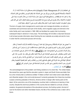 ‫الـ‬ ‫أو‬ ‫اإلمداد‬ ‫سلسلة‬ ‫إدارة‬ ‫مصطلح‬ ‫ستخدم‬ُ‫ي‬‫و‬Supply Chain Management ‫كل‬ ‫وإدارة‬‫تخطيط‬ ‫في‬
،‫المنشأة‬ ‫في‬ ‫جزء‬ ‫كل‬‫بين‬ ‫والتزامن‬‫للتنسيق‬ ‫باإلضافة‬ ،‫األنشطة‬
‫في‬ ‫والطلب‬ ‫العرض‬ ‫نظم‬ُ‫ي‬ ‫كما‬
،‫المنشأة‬ ‫كامل‬
‫عام‬ ‫اختراعه‬ ‫تم‬ ‫وقد‬
1980
‫مسب‬ ‫التعرف‬ ‫خالل‬ ‫من‬ ‫اإلمداد‬ ‫سلسلة‬ ‫عمل‬ ‫تسهيل‬ ‫البيم‬ ‫تقنية‬ ‫وتستطيع‬ .‫م‬
‫على‬ ‫قا‬
‫على‬ ‫ألنها‬ ‫للخلف‬ ‫خطوة‬ ‫بالرجوع‬ ‫التكنولوجيا‬ ‫هذه‬ ‫تسمح‬ ‫فلن‬ ‫شتى‬ ‫بطرق‬ ‫وذلك‬ ،‫الالحقة‬ ‫الخطوات‬
‫تقدير‬ ‫أقل‬
‫بإن‬ ‫الخاصة‬ ‫المعلومات‬ ‫ستوفر‬
‫البنا‬ ‫عملية‬ ‫تتوقف‬ ‫ال‬ ‫حتى‬ ‫المزيد‬ ‫وتطلب‬ ‫بدقة‬ ‫الخام‬ ‫المواد‬ ‫تهاء‬
.‫ء‬
The term of supply chain management is used to plan and manage all activities, as well as to
coordinate and synchronize each part of the facility, and to regulate supply and demand in the
entire facility and it was invented in 1980. BIM can facilitate the supply chain by knowing
subsequent steps in advance in many ways. This technology will not allow a step back because
it will at least provide information about finishing the raw materials accurately and ask for more
in order that the construction process will not stop.
‫ما‬
‫أ‬
‫هو‬ ‫عجبني‬
‫إ‬
‫بال‬ ‫عترافه‬
‫لها‬ ‫حلول‬ ‫ووضع‬ ‫مشكلة‬
‫ف‬ ،
‫سنوات‬ ‫أربع‬ ‫منذ‬
‫إ‬
‫أ‬ ‫المتحدة‬ ‫الواليات‬ ‫كتشفت‬
‫نظام‬ ‫ن‬
ُ‫د‬ ً‫ا‬‫مؤتمر‬ ‫الوزارة‬ ‫فأقامت‬ ‫عندها؛‬ ‫التعليم‬ ‫نظام‬ ‫على‬ ‫يتفوق‬ ‫الجنوبية‬ ‫وكوريا‬ ‫اليابان‬ ‫في‬ ‫التعليم‬
‫كبار‬ ‫إليه‬ ‫عي‬
‫من‬ ‫الجامعات‬ ‫خريجي‬ ‫كان‬ ‫إذا‬ ‫ألنه‬ ‫وذلك‬ ‫خطر؛‬ ‫في‬ ‫أمة‬ ‫عنوان‬ ‫تحت‬ ‫المجتمع‬ ‫في‬ ‫والمؤثرون‬ ‫الدولة‬ ‫رجال‬
‫خريجي‬ ‫على‬ ‫سيتفوقون‬ ‫البلدين‬ ‫هذين‬
‫فإن‬ ‫أمريكا؛‬ ‫في‬ ‫الجامعات‬
‫عشري‬ ‫بعد‬ ‫خطر‬ ‫في‬ ‫ستكون‬ ‫ها‬
‫ن‬
‫على‬ ‫عاما‬
.‫تقدير‬ ‫أقصى‬
‫ا‬ ‫وعلى‬ ،‫بالدها‬ ‫في‬ ‫التعلم‬ ‫عن‬ ‫ا‬ ً‫مؤتمر‬ ‫النامية‬ ‫الدول‬ ‫إحدى‬ ‫أقامت‬ ‫التوقيت‬ ‫نفس‬ ‫في‬
‫من‬ ‫لرغم‬
‫التع‬ ‫للعملية‬ ‫العام‬ ‫والجو‬ ‫والطالب‬ ‫والمدارس‬ ‫بالمناهج‬ ‫تتعلق‬ ‫التي‬ ‫الدولة‬ ‫هذه‬ ‫في‬ ‫الهائلة‬ ‫المشاكل‬
‫ونظام‬ ‫ليمية‬
‫لها‬ ‫أمة‬ ‫كان‬ ‫المؤتمر‬ ‫عنوان‬ ‫فإن‬ ‫المتداخلة‬ ‫العوامل‬ ‫من‬ ‫ذلك‬ ‫وغير‬ ‫بالنابغين‬ ‫االعتناء‬ ‫وعدم‬‫التمويل‬
. ‫الخطاب‬ ‫اقرأ‬ ‫مستقبلوللمزيد‬
His acknowledgement of the problem and finding solutions to it is what I like. The United States
discovered four years ago that the education system in Japan and South Korea was better than
its so the ministry held a conference entitled "A Nation at Risk" and invited senior state officials
and influential people in the community because if university graduates from these two countries
surpass university graduates of America, America will be in danger after twenty years at the
latest. At the same time, one of the developing countries held a conference on learning in their
country. Despite the enormous problems in this country that are related to curricula, schools ,
students, the general atmosphere of the educational process, the funding system, the lack of
care for the distinct and other interrelated factors, the title of the conference was a nation with a
future.
 