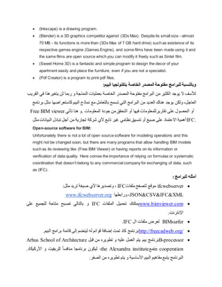  (Inkscape) is a drawing program.
 (Blender) is a 3D graphics competitor against (3Ds Max). Despite its small size - almost
70 MB - its functions is more than (3Ds Max of 7 GB hard drive( such as existence of its
respective games engine (Games Engine), and some films have been made using it and
the same films are open source which you can modify it freely such as Sintel film.
 (Sweet Home 3D) is a fantastic and simple program to design the decor of your
apartment easily and place the furniture, even if you are not a specialist.
 (Pdf Creator) is a program to print pdf files.
‫المصدر‬ ‫مفتوحة‬ ‫للبرامج‬ ‫وبالنسبة‬
:‫البيم‬ ‫بتكنولجيا‬ ‫الخاصة‬
‫يتغيره‬ ‫لن‬ ‫ربما‬ ‫و‬ ‫النمذجة‬ ‫بعمليات‬ ‫الخاصة‬ ‫المصدر‬ ‫مفتوحة‬ ‫البرامج‬ ‫من‬ ‫الكثير‬ ‫يوجد‬ ‫ال‬ ‫لألسف‬
‫القريب‬ ‫في‬ ‫ذا‬
‫العاجل‬
،
‫و‬
‫لكن‬
‫يوجد‬
‫نما‬ ‫مع‬ ‫بالتعامل‬ ‫تسمح‬ ‫التي‬ ‫البرامج‬ ‫من‬ ‫العديد‬ ‫هناك‬
‫مث‬ ‫كاستعراضها‬ ‫البيم‬ ‫ذج‬
‫برنامج‬ ‫ل‬
Free BIM viewer ‫ت‬ ‫هنا‬ ‫و‬. ‫المعلومات‬ ‫جودة‬ ‫من‬ ‫التحقق‬ ‫أو‬ ‫فيها‬ ‫تقاريرللمعلومات‬ ‫على‬ ‫الحصول‬ ‫أو‬
‫أتي‬
‫م‬‫البيانات‬ ‫تبادل‬ ‫أجل‬ ‫من‬ ‫تجارية‬ ‫شركة‬ ‫ألي‬ ‫تابع‬ ‫غير‬ ‫نظامي‬ ‫تنسيق‬ ‫أو‬ ‫صيغ‬ ‫على‬ ‫االعتماد‬ ‫أهمية‬
‫ثل‬ IFC.
Open-source software for BIM:
Unfortunately there is not a lot of open source software for modeling operations and this
might not be changed soon, but there are many programs that allow handling BIM models
such as its reviewing like (Free BIM Viewer) or having reports on its information or
verification of data quality. Here comes the importance of relying on formulas or systematic
coordination that doesn’t belong to any commercial company for exchanging of data, such
as (IFC).
:‫للبرامج‬ ‫أمثله‬

ifcwebserver
‫ملفات‬‫لتصفح‬ ‫موقع‬
IFC
،
‫و‬
‫تريد‬ ‫صيغة‬ ‫ألي‬ ‫تصديرها‬
:‫مثل‬
XML
&
IFC
&
CSV
&
JSON
‫ورابطها‬،
www.ifcwebserver.org

www.bimviewer.com
‫الملفات‬ ‫تحميل‬ ‫يمكنك‬
IFC
‫على‬ ‫للجميع‬ ‫متاحة‬ ‫تصبح‬ ‫بالتالي‬ ‫و‬
‫اإلنترنت‬
.

BIMsurfer
‫ال‬ ‫ملفات‬ ‫لعرض‬
IFC
.

http://freecadweb.org/
‫قائ‬ ‫إلى‬ ‫لينضم‬ ‫له‬ ‫قوائم‬ ‫إضافة‬ ‫تمت‬ ‫كاد‬ ‫برنامج‬
‫ا‬ ‫برامج‬ ‫مة‬
.‫لبيم‬

B-processor
‫برنامج‬
‫بيم‬
‫قبل‬ ‫من‬ ‫تطويره‬ ‫و‬ ‫عليه‬ ‫العمل‬ ‫يتم‬
Arhus School of Architecture
in cooperation
‫مع‬
the Alexandra institute
،
‫برنامجا‬ ‫ليكون‬
.‫األركيكاد‬ ‫و‬ ‫للريفيت‬ ً‫ا‬‫منافس‬
‫البرنامج‬
.‫الصفر‬ ‫من‬ ‫تطويره‬ ‫يتم‬ ‫و‬ ‫األساسية‬ ‫البيم‬ ‫مفاهيم‬‫يتبع‬
 
