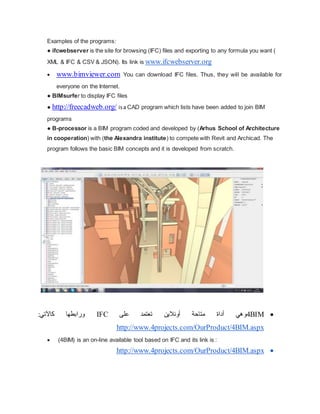 Examples of the programs:
● ifcwebserver is the site for browsing (IFC) files and exporting to any formula you want (
XML & IFC & CSV & JSON). Its link is www.ifcwebserver.org
 www.bimviewer.com You can download IFC files. Thus, they will be available for
everyone on the Internet.
● BIMsurfer to display IFC files
● http://freecadweb.org/ isa CAD program which lists have been added to join BIM
programs
● B-processor is a BIM program coded and developed by (Arhus School of Architecture
in cooperation) with (the Alexandra institute) to compete with Revit and Archicad. The
program follows the basic BIM concepts and it is developed from scratch.

4BIM
‫و‬
‫على‬ ‫تعتمد‬ ‫أونالين‬ ‫متاحة‬ ‫أداة‬ ‫هي‬
IFC
:‫كاآلتي‬ ‫ورابطها‬
http://www.4projects.com/OurProduct/4BIM.aspx
 (4BIM) is an on-line available tool based on IFC and its link is :

OurProduct/4BIM.aspx
http://www.4projects.com/
 