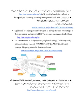 
‫برنامج‬
OpenMaint
‫إل‬ ‫المصدر‬ ‫مفتوح‬ ‫مجاني‬ ‫برنامج‬
‫في‬ ‫يساعد‬ ‫مما‬ ‫المرافق‬ ‫دارة‬
‫إ‬
‫القرارات‬ ‫تخاذ‬
‫ال‬ ‫يدعم‬ ‫و‬
‫بيم‬
‫و‬
‫الرابط‬ ‫من‬ ‫البرنامج‬ ‫تحميل‬ ‫يمكن‬
http://www.openmaint.org/en

‫البيانات‬ ‫قواعد‬ ‫إلدارة‬ ‫برنامج‬
facility management
‫الصيغ‬ ‫يدعم‬ ‫و‬ ‫المصدر‬ ‫مفتوح‬
:‫التالية‬
MySQL, MS-SQL, CAFM, FM, SQLight
‫من‬ ‫البرنامج‬ ‫تحميل‬ ‫يمكن‬
‫الرابط‬
http://sourceforge.net/projects/osfm/?source=directory
 OpenMaint is a free opensource program to manage facilities which helps in
decision-making and supports BIM. The program can be downloaded from
http://www.openmaint.org/en
 SMARTDataBees is an open sourceprogram to manage Database (facility
management) and supports (CAFM,FM, MySQL, MS-SQL, SQLight)
versions. The program can be downloaded from
http://sourceforge.net/projects/osfm/?source=directory

‫برنامج‬
Konsol
‫المصدر‬ ‫مفتوح‬ ‫برنامج‬ ‫وهو‬
_
‫بعد‬ ‫يكتمل‬ ‫لم‬
_
‫األبعاد‬ ‫ثالثية‬ ‫مباني‬ ‫إلنشاء‬
(
‫معماري‬
‫و‬ ً‫ا‬
ً‫ا‬‫كهروميكانيكي‬ ‫و‬ً‫ا‬‫إنشائي‬
)
‫تنع‬
‫العرب‬ ‫المبرمجين‬ ‫على‬ ‫اآلمال‬ ‫قد‬
‫المشروع‬ ‫هذا‬ ‫في‬ ‫يتحدوا‬ ‫أن‬ ‫في‬
:‫الرابط‬ ‫من‬ ‫البرنامج‬ ‫تحميل‬ ‫تستطيع‬ , ‫بمال‬ ‫تقدر‬ ‫ال‬ ‫خبرة‬ ‫ليكتسبوا‬
http://sourceforge.net/projects/konsol
 