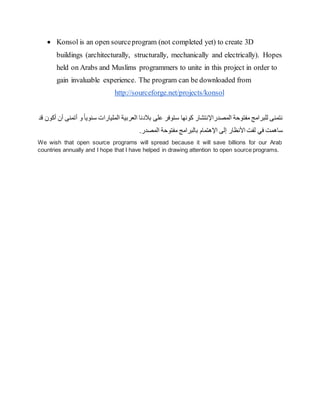  Konsol is an open sourceprogram (not completed yet) to create 3D
buildings (architecturally, structurally, mechanically and electrically). Hopes
held on Arabs and Muslims programmers to unite in this project in order to
gain invaluable experience. The program can be downloaded from
http://sourceforge.net/projects/konsol
‫المصدراإل‬ ‫مفتوحة‬ ‫للبرامج‬ ‫نتمنى‬
‫و‬ً‫ا‬‫سنوي‬ ‫المليارات‬ ‫العربية‬ ‫بالدنا‬ ‫على‬ ‫ستوفر‬ ‫كونها‬ ‫نتشار‬
‫أن‬ ‫أتمنى‬
‫أكون‬
‫قد‬
‫األنظار‬ ‫لفت‬ ‫في‬ ‫ساهمت‬
‫إ‬
‫اإل‬ ‫لى‬
‫هت‬
‫ب‬ ‫مام‬
.‫المصدر‬ ‫مفتوحة‬ ‫البرامج‬
We wish that open source programs will spread because it will save billions for our Arab
countries annually and I hope that I have helped in drawing attention to open source programs.
 
