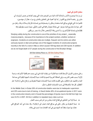 :‫البيم‬ ‫في‬ ‫األمان‬ ‫معامل‬
‫أي‬ ‫أولويات‬ ‫ضمن‬ ‫من‬ ‫أخذها‬ ‫يجب‬ ‫التي‬ ‫الموضوعات‬ ‫من‬ ‫البناء‬ ‫أثناء‬ ‫والسالمة‬ ‫األمان‬ ‫موضوع‬ ‫دراسة‬ ‫إن‬
‫_خاصة‬ ‫مشروع‬
،‫مهندسين‬ ‫أو‬ ‫ال‬ّ‫عم‬ ‫سواء‬ ‫بالمشروع‬ ‫العاملين‬ ‫على‬ ‫أهمية‬ ‫لها‬ ‫لما‬ _‫الكبيرة‬ ‫المشاريع‬
‫وف‬ ‫وحاالت‬ ‫كارثية‬‫إصابات‬ ‫بين‬ ‫وضحاياها‬ ‫ومتكررة‬ ‫متعددة‬‫البناء‬ ‫مواقع‬ ‫في‬ ‫تقع‬ ‫التي‬ ‫فالحوادث‬
‫من‬ ‫ولعل‬ .‫اة‬
‫سقوط‬ ‫تسبب‬ ‫حيث‬ ،‫ي‬ّ‫ك‬‫الم‬ ‫الحرم‬ ‫في‬ ‫رافعة‬ ‫سقوط‬ ‫حادثة‬ ‫هي‬ ‫مؤخرا‬ ‫البناء‬ ‫مشاريع‬ ‫حوادث‬ ‫أكبر‬
‫و‬ ‫ها‬
‫فاة‬
108
‫وإصابة‬ ‫حاج‬
238
‫وفاة‬ ‫ننسى‬ ‫وال‬ ،‫آخرين‬
27
.‫بروكلين‬ ‫جسر‬ ‫بناء‬ ‫خالل‬ ‫شخص‬
Studying safety during the construction is one of the priorities of any project _ especially
massive projects_ because of its importance to the project workers, whether workers or
engineers. Incidents at construction sites are multiple, frequent and its victims are either
seriously injured or died and perhaps one of the biggest incidents of construction projects
recently is the fall of a crane in Mecca which caused 108 hajj dead and 238 injured, In addition
we do not forget death of 27 people during the construction of the Brooklyn Bridge.
‫نسبة‬ ‫كانت‬ ‫األوسط‬ ‫الشرق‬ ‫مستوى‬ ‫وعلى‬
38
%
‫ونس‬ ،‫اإلشراف‬ ‫كفاية‬ ‫عدم‬ ‫بسبب‬ ‫ُبي‬‫د‬ ‫في‬ ‫البناء‬ ‫وفيات‬ ‫من‬
‫بة‬
25
%
‫ك‬ ‫السعودية‬ ‫العربية‬ ‫المملكة‬ ‫وفي‬،‫التدريب‬ ‫نقص‬ ‫بسبب‬
‫المهنية‬ ‫اإلصابات‬ ‫نسبة‬ ‫انت‬
48
%
‫صناعة‬ ‫في‬
‫عام‬ ‫والتشييد‬ ‫البناء‬
2011
‫عالي‬ ‫إرتفاع‬ ‫من‬ ‫السقوط‬ ‫نتيجة‬ ‫اإلصابات‬ ‫نسبة‬ ‫كانت‬ ‫الكويت‬ ‫وفي‬ ،‫م‬
33.2
%
‫عام‬
2007
:‫مثل‬ ‫المتكررة‬ ‫اإلصابات‬ ‫نسب‬ ‫إلى‬ ‫باإلضافة‬ ‫هذا‬ ‫كل‬ .‫م‬
In the Middle East, in Dubai 38% of construction deaths were due to inadequate supervision
and 25% were due to lack of training, in Saudi Arabia 48% of occupational injuries in 2011 were
in the construction industry and in Kuwait the percentage of injuries due to the fall from high rise
was 33.2% in 2007. All this in addition to repeated injury rates such as:

‫نسبة‬
3
%
.‫العمل‬ ‫بسبب‬ ‫أمراض‬ ‫من‬ ‫يعانون‬ ‫البناء‬ ‫قطاع‬ ‫في‬ ‫العاملين‬ ‫من‬

‫إلى‬ ‫تصل‬ ‫البناء‬ ‫مواقع‬ ‫في‬ ‫عالي‬ ‫مكان‬ ‫من‬ ‫السقوط‬ ‫نسبة‬
36.5
%
‫التي‬ ‫المواقع‬ ‫أحد‬ ‫في‬ ‫حدث‬ ‫وقد‬ ،
.‫وفاته‬ ‫في‬ ‫تسبب‬ ‫مما‬‫الفتحات‬ ‫أحد‬ ‫في‬ ‫المهندسين‬ ‫أحد‬ ‫سقط‬ ‫حيث‬ ‫بها‬ ‫عملت‬
 