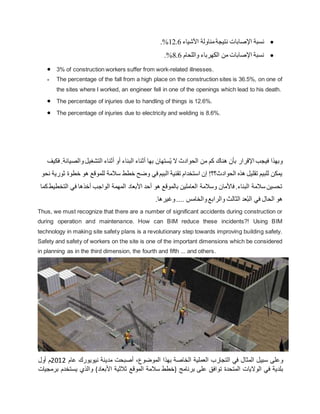 
‫نسبة‬
‫األشياء‬ ‫مناولة‬‫نتيجة‬ ‫اإلصابات‬
12.6
%
.

‫واللحام‬ ‫الكهرباء‬ ‫من‬ ‫اإلصابات‬ ‫نسبة‬
8.6
%
.
 3% of construction workers suffer from work-related illnesses.
 The percentage of the fall from a high place on the construction sites is 36.5%, on one of
the sites where I worked, an engineer fell in one of the openings which lead to his death.
 The percentage of injuries due to handling of things is 12.6%.
 The percentage of injuries due to electricity and welding is 8.6%.
‫بها‬ ‫ستهان‬ُ‫ي‬ ‫ال‬ ‫الحوادث‬ ‫من‬ ‫كم‬ ‫هناك‬ ‫بأن‬ ‫اإلقرار‬ ‫فيجب‬ ‫وبهذا‬
‫والص‬‫التشغيل‬ ‫أثناء‬ ‫أو‬ ‫البناء‬ ‫أثناء‬
‫فكيف‬ .‫يانة‬
‫خطو‬ ‫هو‬ ‫للموقع‬ ‫سالمة‬ ‫خطط‬ ‫وضح‬ ‫في‬ ‫البيم‬ ‫تقنية‬ ‫استخدام‬ ‫إن‬ !‫الحوادث؟؟‬ ‫هذه‬ ‫تقليل‬ ‫للبيم‬ ‫يمكن‬
‫نحو‬ ‫ثورية‬ ‫ة‬
‫التخ‬ ‫في‬ ‫أخذها‬ ‫الواجب‬ ‫المهمة‬ ‫األبعاد‬ ‫أحد‬ ‫هو‬ ‫بالموقع‬ ‫العاملين‬ ‫وسالمة‬ ‫فاألمان‬ .‫البناء‬ ‫سالمة‬ ‫تحسين‬
‫كما‬‫طيط‬
‫في‬ ‫الحال‬ ‫هو‬
.‫وغيرها‬.... ‫والخامس‬‫والرابع‬ ‫الثالث‬ ‫عد‬ُ‫ب‬‫ال‬
Thus, we must recognize that there are a number of significant accidents during construction or
during operation and maintenance. How can BIM reduce these incidents?! Using BIM
technology in making site safety plans is a revolutionary step towards improving building safety.
Safety and safety of workers on the site is one of the important dimensions which be considered
in planning as in the third dimension, the fourth and fifth ... and others.
‫وعلى‬
‫سبيل‬
‫المثال‬
‫في‬
‫التجارب‬
‫العملية‬
‫الخاصة‬
‫بهذا‬
،‫الموضوع‬
‫أصبحت‬
‫مدينة‬
‫نيويورك‬
‫عام‬
2012
‫م‬
‫أول‬
‫بلدية‬
‫في‬
‫الواليات‬
‫المتحدة‬
‫توافق‬
‫على‬
‫برنامج‬
(
‫خطط‬
‫سالمة‬
‫الموقع‬
‫ثالثية‬
‫األبعاد‬
)
‫والذي‬
‫يستخدم‬
‫برمجيات‬
 
