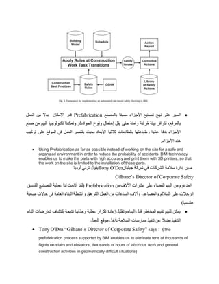 
‫بالمصنع‬ ‫مسبقا‬ ‫األجزاء‬ ‫تصنيع‬ ‫نهج‬ ‫على‬ ‫السير‬
Prefabrication
‫العمل‬ ‫من‬ ‫بدال‬ ‫اإلمكان‬ ‫قدر‬
‫صنع‬ ‫من‬ ‫البيم‬ ‫تكنولوجيا‬ ‫وتمكننا‬ .‫الحوادث‬ ‫وقوع‬ ‫إحتمال‬ ‫يقل‬ ‫حتى‬ ‫وآمنة‬ ‫رتبة‬ُ‫م‬ ‫بيئة‬ ‫لتوافر‬ ،‫بالموقع‬
‫تركيب‬ ‫على‬ ‫الموقع‬ ‫في‬ ‫العمل‬ ‫يقتصر‬ ‫بحيث‬ ‫األبعاد‬ ‫ثالثية‬ ‫بالطابعات‬ ‫وطباعتها‬ ‫عالية‬ ‫بدقة‬ ‫األجزاء‬
.‫األجزاء‬ ‫هذه‬
 Using Prefabrication as far as possible instead of working on the site for a safe and
organized environment in order to reduce the probability of accidents. BIM technology
enables us to make the parts with high accuracy and print them with 3D printers, so that
the work on the site is limited to the installation of these parts.
‫أوديا‬ ‫توني‬ ‫يقول‬Tony O'Dea‫جيلبان‬ ‫شركة‬ ‫في‬ ‫الشركات‬ ‫سالمة‬ ‫إدارة‬ ‫مدير‬
Gilbane’s Director of Corporate Safety
‫سبق‬ُ‫م‬‫ال‬ ‫التصنيع‬ ‫عملية‬ ‫لنا‬ ‫أتاحت‬ ‫(لقد‬ Prefabrication ‫من‬ ‫اآلالف‬ ‫عشرات‬ ‫على‬ ‫القضاء‬ ‫البيم‬ ‫من‬ ‫المدعوم‬
‫على‬ ‫الرحالت‬
‫ص‬ ‫حاالت‬ ‫في‬ ‫العامة‬ ‫البناء‬ ‫وأنشطة‬ ‫رهق‬ُ‫م‬‫ال‬ ‫العمل‬ ‫من‬ ‫الساعات‬ ‫وآالف‬ ،‫والمصاعد‬ ‫الساللم‬
‫عبة‬
)‫هندسيا‬

‫أثناء‬ ‫تعارضات‬ ‫إكتشاف‬ ‫نتيجة‬ ‫وحذفها‬ ‫عملية‬ ‫تكرار‬ ‫إعادة‬ ‫وتقليل‬‫البناء‬ ‫قبل‬ ‫المخاطر‬ ‫تقييم‬ ‫للبيم‬ ‫يمكن‬
.‫العمل‬ ‫موقع‬ ‫داخل‬ ‫السالمة‬ ‫ممارسات‬ ‫تنفيذ‬ ‫عن‬ ‫فضال‬ ‫التنفيذ‬
 Tony O'Dea “Gilbane’s Director of Corporate Safety” says : (The
prefabrication process supported by BIM enables us to eliminate tens of thousands of
flights on stairs and elevators, thousands of hours of laborious work and general
construction activities in geometrically difficult situations)
 