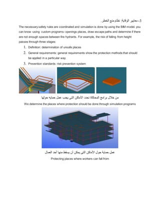3
-
.‫الخطر‬ ‫منع‬ ‫نظام‬ :‫الوقاية‬ ‫معايير‬
The necessary safety rules are coordinated and simulation is done by using the BIM model. you
can know -using custom programs- openings places, draw escape paths and determine if there
are not enough spaces between fire hydrants. For example, the risk of falling from height
passes through three stages:
1. Definition: determination of unsafe places
2. General requirements: general requirements show the protection methods that should
be applied in a particular way
3. Prevention standards: risk prevention system
‫حولها‬ ‫حمايه‬ ‫عمل‬ ‫يجب‬ ‫التى‬ ‫األماكن‬ ‫نحدد‬ ‫المحاكاة‬ ‫برامج‬ ‫خالل‬ ‫من‬
We determine the places where protection should be done through simulation programs
‫العمال‬ ‫أحد‬ ‫منها‬ ‫يسقط‬ ‫أن‬ ‫يمكن‬ ‫التى‬ ‫األماكن‬ ‫حول‬ ‫حماية‬ ‫عمل‬
Protecting places where workers can fall from
 