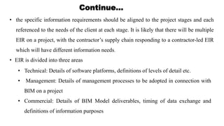 • the specific information requirements should be aligned to the project stages and each
referenced to the needs of the client at each stage. It is likely that there will be multiple
EIR on a project, with the contractor’s supply chain responding to a contractor-led EIR
which will have different information needs.
Continue…
• EIR is divided into three areas
• Technical: Details of software platforms, definitions of levels of detail etc.
• Management: Details of management processes to be adopted in connection with
BIM on a project
• Commercial: Details of BIM Model deliverables, timing of data exchange and
definitions of information purposes
 