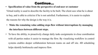 • Specification of value from the perspective of end-user or customer
Virtual reality is used to describe the facility to be built. The client sees what he is about
to buy, and is able to criticize if he is not satisfied. Furthermore, it is easier to explain
the reasons for why the design is the way it is.
• Make the remaining value adding steps flow without interruptions by managing
the interfaces between different steps.
• To have the ability, to proactively change daily tasks assignments in close coordination
with all parties makes it easier to manage the flow. By visualizing workflow in control
systems enables deeper collaboration between teams on and off site. 4D scheduling
helps identify bottlenecks and improve flow.
Continue…
 