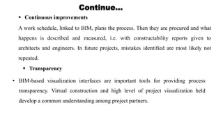 Continue…
 Continuous improvements
A work schedule, linked to BIM, plans the process. Then they are procured and what
happens is described and measured, i.e. with constructability reports given to
architects and engineers. In future projects, mistakes identified are most likely not
repeated.
 Transparency
• BIM-based visualization interfaces are important tools for providing process
transparency. Virtual construction and high level of project visualization held
develop a common understanding among project partners.
 