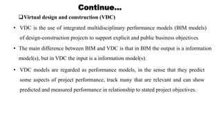 Virtual design and construction (VDC)
Continue…
• VDC is the use of integrated multidisciplinary performance models (BIM models)
of design-construction projects to support explicit and public business objectives.
• The main difference between BIM and VDC is that in BIM the output is a information
model(s), but in VDC the input is a information model(s).
• VDC models are regarded as performance models, in the sense that they predict
some aspects of project performance, track many that are relevant and can show
predicted and measured performance in relationship to stated project objectives.
 