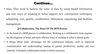 Continue…
• Also, They need to harness the value of data by using model information
and new ways of working to better support new construction techniques,
scheduling, cost, quality, coordination, fabrication, sequencing and facilities
management.
 Collaboration, The Heart Of The BIM Process
• At the heart of a BIM process is collaboration. Working as a collaborative team requires
the development of better and more efficient ways of working to achieve shared goals.
• It brings about many advantages for the construction industry, such as improved
communication and understanding, leading to greater productivity, quality and cost
certainty. Ultimately collaboration results in better outcomes.
 