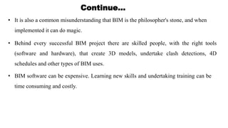 Continue…
• It is also a common misunderstanding that BIM is the philosopher's stone, and when
implemented it can do magic.
• Behind every successful BIM project there are skilled people, with the right tools
(software and hardware), that create 3D models, undertake clash detections, 4D
schedules and other types of BIM uses.
• BIM software can be expensive. Learning new skills and undertaking training can be
time consuming and costly.
 