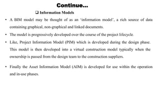  Information Models
Continue…
• A BIM model may be thought of as an ‘information model’, a rich source of data
containing graphical, non-graphical and linked documents.
• The model is progressively developed over the course of the project lifecycle.
• Like, Project Information Model (PIM) which is developed during the design phase.
This model is then developed into a virtual construction model typically when the
ownership is passed from the design team to the construction suppliers.
• Finally the Asset Information Model (AIM) is developed for use within the operation
and in-use phases.
 