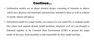 • Information models are an object oriented design, consisting of elements or objects
which have physical and functional characteristics attached to them as well as relation
to nearby objects and spaces.
Continue…
• Information model of a single facility can consist of a one model file, or multiple model
files where each separate domain model (architect, structural, civil etc.) are brought or
federated together in the Common Data Environment (CDE) to present the single
model of the asset. Each discipline is still responsible for their model and data.
 