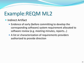 Example:REQM ML2
 Indirect Artifact
 Evidence of early (before committing to develop the
corresponding software) system requirement allocated to
software review (e.g. meeting minutes, reports…)
 A list or characterization of requirements providers
authorized to provide direction
20
 