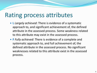 Rating process attributes
 L Largely achieved: There is evidence of a systematic
approach to, and significant achievement of, the defined
attribute in the assessed process. Some weakness related
to this attribute may exist in the assessed process.
 F Fully achieved: There is evidence of a complete and
systematic approach to, and full achievement of, the
defined attribute in the assessed process. No significant
weaknesses related to this attribute exist in the assessed
process.
6
 